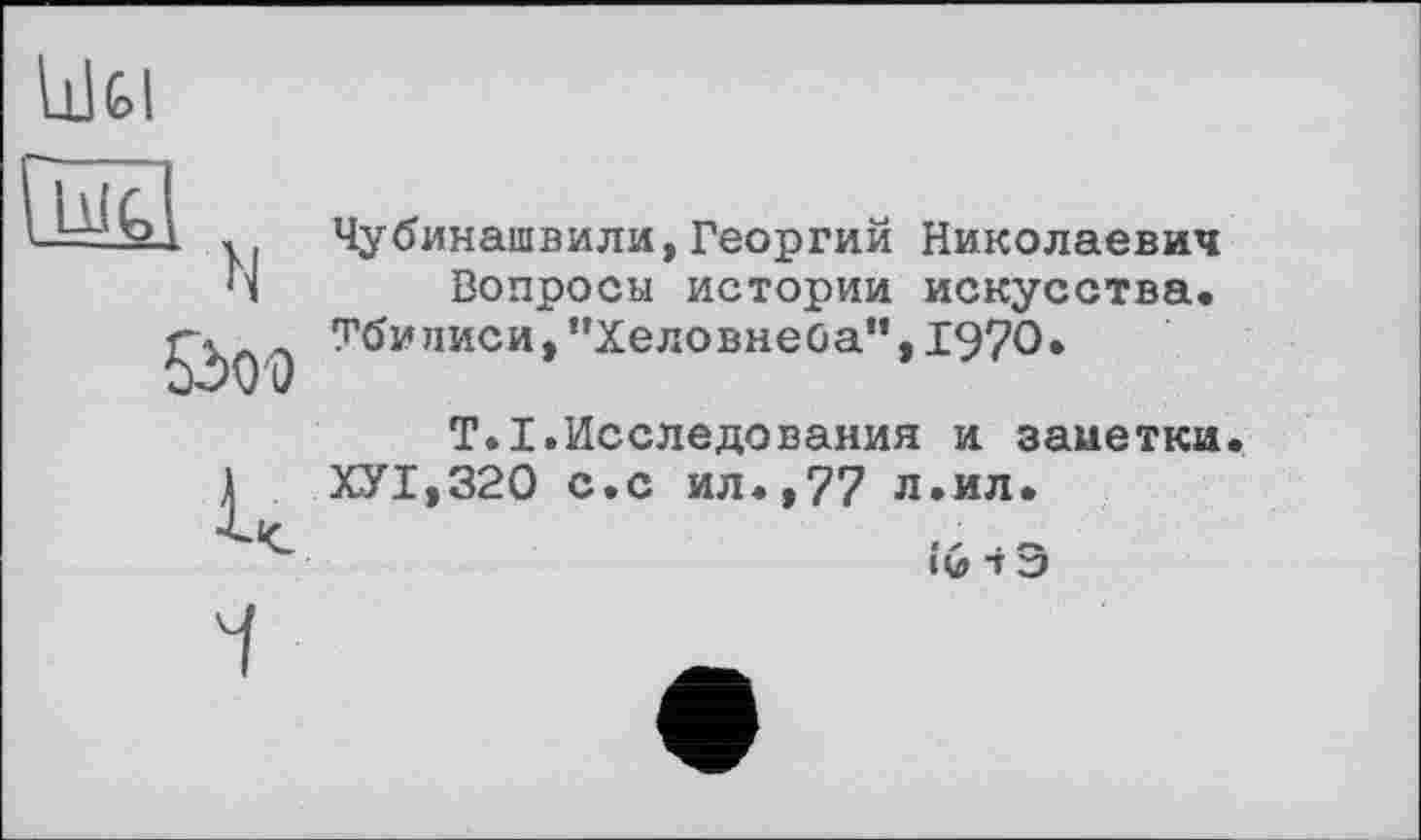 ﻿llJfel

к
Чубинашвили,Георгий Николаевич Вопросы истории искусства.
Тбилиси,”Хеловнеба”,1970»
T.I.Исследования и заиетки.
ХУ1,320 с.с ил.,77 л.ил.
«G і Э